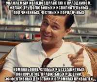 уважаемый иван,поздравляю с праздником, желаю трудолюбивых и исполнительных подчиненных, честных и порядочных компаньонов, слабых и беззащитных конкурентов, правильных решений, эффективных действий и огромных прибылей