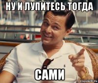 ну и лупитесь тогда сами