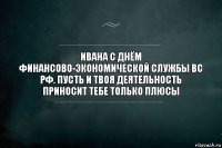 ивана с днём финансово-экономической службы вс рф. пусть и твоя деятельность приносит тебе только плюсы