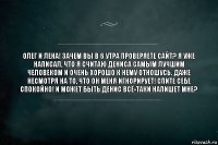 Олег и Лена! Зачем вы в 6 утра проверяете сайт? Я уже написал, что я считаю Дениса самым лучшим человеком и очень хорошо к нему отношусь. Даже несмотря на то, что он меня игнорирует! Спите себе спокойно! И может быть Денис всё-таки напишет мне?