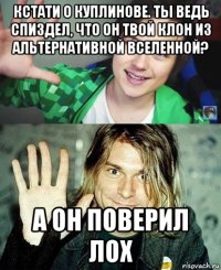 кстати о куплинове. ты ведь спиздел, что он твой клон из альтернативной вселенной? а он поверил лох