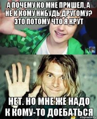 а почему ко мне пришел, а не к кому нибудь другому? это потому что я крут нет. но мне же надо к кому-то доебаться