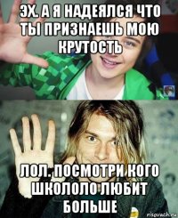 эх. а я надеялся что ты признаешь мою крутость лол. посмотри кого школоло любит больше