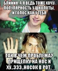 блииин. а я ведь тоже хочу популярность у школоты. и голос как у тебя так в чем проблема? прищепку на нос и ху..эээ..носок в рот.