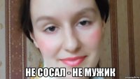  не сосал - не мужик