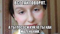 все так говорят. а ты пососи хуй,чё ты как маленький.