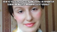 ну и чё тебе,блядок сосущий члены, не нравится в моих мемах,где мужики сосут члены? 