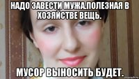 надо завести мужа.полезная в хозяйстве вещь. мусор выносить будет.