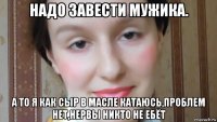 надо завести мужика. а то я как сыр в масле катаюсь,проблем нет,нервы никто не ебёт