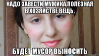 надо завести мужика.полезная в хозяйстве вещь. будет мусор выносить