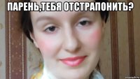 парень,тебя отстрапонить? 