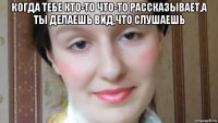 когда тебе кто-то что-то рассказывает,а ты делаешь вид,что слушаешь 