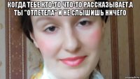 когда тебе кто-то что-то рассказывает.а ты "отлетела" и не слышишь ничего 