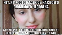 нет, я просто надеюсь на своего любимого человека а он молчит и считает меня видимо даже не человеческим существом, а чем-то хуже