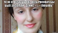 чё не отвечаешь то? весь рисовач бы был засыпан "денис + ... = любовь" 