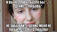 и вы не правы, было бы "... + денис = любовь" не забывайте, денис меня не любит, это я его люблю!