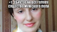 +1 - ёбнутое на всё голову существо мужского пола 