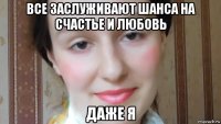 все заслуживают шанса на счастье и любовь даже я