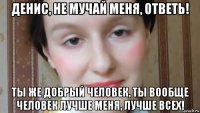 денис, не мучай меня, ответь! ты же добрый человек, ты вообще человек лучше меня, лучше всех!