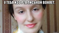 у тебя изо рта писькой воняет. 