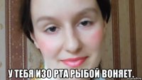  у тебя изо рта рыбой воняет.