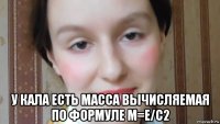  у кала есть масса вычисляемая по формуле м=е/с2