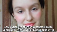  а ты думал,что просто так отвертишься? уйдёшь,как будто ничё не было? пизда тебе