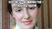 сексист + феминистка = любовь нахуй 