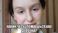  какин,чё ты ломаешься,как девочка?