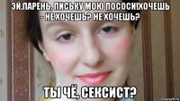 эй,парень, письку мою пососи!хочешь - не хочешь? не хочешь? ты чё, сексист?