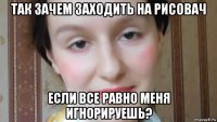 так зачем заходить на рисовач если все равно меня игнорируешь?