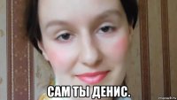  сам ты денис.