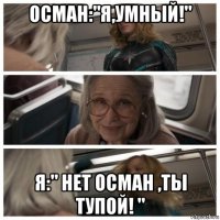 осман:"я,умный!" я:" нет осман ,ты тупой! "