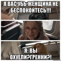 я вас убь женщина не беспокойтесь!!! я: вы охуели?гренни?!