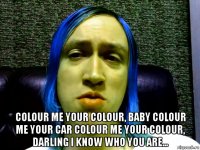  colour me your colour, baby colour me your car colour me your colour, darling i know who you are...