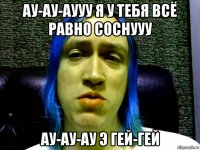 ау-ау-аууу я у тебя всё равно соснууу ау-ау-ау э гей-гей