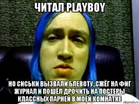 читал playboy но сиськи вызвали блевоту..сжёг на фиг журнал и пошёл дрочить на постеры классных парней в моей комнатке