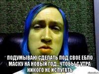  подумываю сделать под свое ебло маску на новый год...чтобы с утра никого не испугать