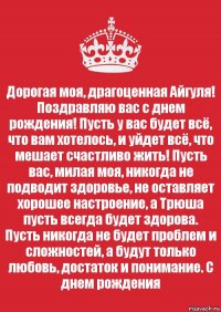 Дорогая моя, драгоценная Айгуля! Поздравляю вас с днем рождения! Пусть у вас будет всё, что вам хотелось, и уйдет всё, что мешает счастливо жить! Пусть вас, милая моя, никогда не подводит здоровье, не оставляет хорошее настроение, а Трюша пусть всегда будет здорова. Пусть никогда не будет проблем и сложностей, а будут только любовь, достаток и понимание. С днем рождения