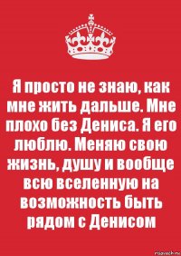 Я просто не знаю, как мне жить дальше. Мне плохо без Дениса. Я его люблю. Меняю свою жизнь, душу и вообще всю вселенную на возможность быть рядом с Денисом