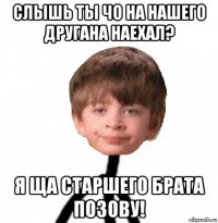 слышь ты чо на нашего другана наехал? я ща старшего брата позову!