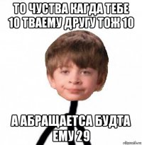 то чуства кагда тебе 10 тваему другу тож 10 а абращаетса будта ему 29