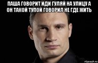 паша говорит иди гуляй на улицу а он такой тупой говорил не где жить 