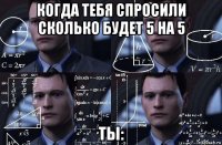 когда тебя спросили сколько будет 5 на 5 ты: