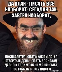 да план - писать все наоборот- сегодня так, завтра наоборот, послезавтра -опять как было, на четвертый день - опять все назад - давно с твоим планом знакомы, поэтому на него у плюем