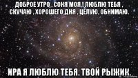 доброе утро , соня моя ! люблю тебя , скучаю , хорошего дня , целую, обнимаю. ира я люблю тебя. твой рыжик.