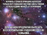 израиль страна в принципе неплохая, только вот судебная система здесь гнилая, её необходимо менять от основания для начала предлагаю вырезать всех израильских судей вместе с их семьями