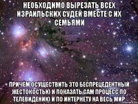 необходимо вырезать всех израильских судей вместе с их семьями причём осуществить это беспрецедентный жестокостью и показать сам процесс по телевидению и по интернету на весь мир