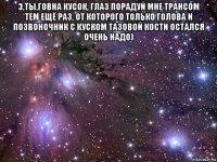 э,ты,говна кусок, глаз порадуй мне трансом тем ещё раз, от которого только голова и позвоночник с куском тазовой кости остался очень надо) 