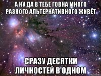 а ну да в тебе говна много разного альтернативного живёт сразу десятки личностей в одном